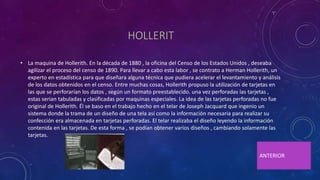 HOLLERIT
• La maquina de Hollerith. En la década de 1880 , la oficina del Censo de los Estados Unidos , deseaba
agilizar el proceso del censo de 1890. Para llevar a cabo esta labor , se contrato a Herman Hollerith, un
experto en estadística para que diseñara alguna técnica que pudiera acelerar el levantamiento y análisis
de los datos obtenidos en el censo. Entre muchas cosas, Hollerith propuso la utilización de tarjetas en
las que se perforarían los datos , según un formato preestablecido. una vez perforadas las tarjetas ,
estas serian tabuladas y clasificadas por maquinas especiales. La idea de las tarjetas perforadas no fue
original de Hollerith. Él se baso en el trabajo hecho en el telar de Joseph Jacquard que ingenio un
sistema donde la trama de un diseño de una tela así como la información necesaria para realizar su
confección era almacenada en tarjetas perforadas. El telar realizaba el diseño leyendo la información
contenida en las tarjetas. De esta forma , se podían obtener varios diseños , cambiando solamente las
tarjetas.
ANTERIOR
 