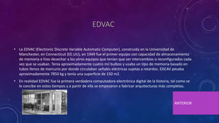 EDVAC
• La EDVAC (Electronic Discrete Variable Automatic Computer), construida en la Universidad de
Manchester, en Connecticut (EE.UU), en 1949 fue el primer equipo con capacidad de almacenamiento
de memoria e hizo desechar a los otros equipos que tenían que ser intercambios o reconfigurados cada
vez que se usaban. Tenía aproximadamente cuatro mil bulbos y usaba un tipo de memoria basado en
tubos llenos de mercurio por donde circulaban señales eléctricas sujetas a retardos. EDCAV pesaba
aproximadamente 7850 kg y tenía una superficie de 150 m2.
• En realidad EDVAC fue la primera verdadera computadora electrónica digital de la historia, tal como se
le concibe en estos tiempos y a partir de ella se empezaron a fabricar arquitecturas más completas.
ANTERIOR
 