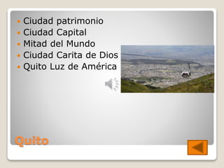 Quito
 Ciudad patrimonio
 Ciudad Capital
 Mitad del Mundo
 Ciudad Carita de Dios
 Quito Luz de América
 