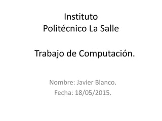 Trabajo de Computación.
Nombre: Javier Blanco.
Fecha: 18/05/2015.
Instituto
Politécnico La Salle
 