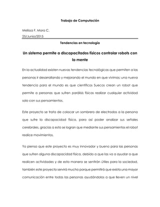 Trabajo de Computación
Melissa F. Mora C.
25/Junio/2015
Tendencias en tecnología
Un sistema permite a discapacitados físicos controlar robots con
la mente
En la actualidad existen nuevas tendencias tecnológicas que permiten a las
personas ir desarrollando y mejorando el mundo en que vivimos; una nueva
tendencia para el mundo es que científicos Suecos crean un robot que
permite a personas que sufren parálisis físicas realizar cualquier actividad
solo con sus pensamientos.
Este proyecto se trata de colocar un sombrero de electrodos a la persona
que sufre la discapacidad física, para así poder analizar sus señales
cerebrales, gracias a esto se logran que mediante sus pensamientos el robot
realice movimientos.
Yo pienso que este proyecto es muy innovador y bueno para las personas
que sufren alguna discapacidad física, debido a que las va a ayudar a que
realicen actividades y de esta manera se sentirán útiles para la sociedad,
también este proyecto servirá mucho porque permitirá que exista una mayor
comunicación entre todas las personas ayudándolos a que lleven un nivel
 