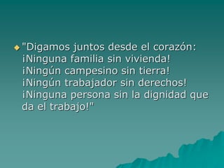  "Digamos juntos desde el corazón:
¡Ninguna familia sin vivienda!
¡Ningún campesino sin tierra!
¡Ningún trabajador sin derechos!
¡Ninguna persona sin la dignidad que
da el trabajo!"
 