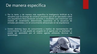 De manera específica
 Por lo tanto, y de manera más específica la Inteligencia Artificial es la
disciplina que se encarga de construir procesos que al ser ejecutados sobre
una arquitectura física producen acciones o resultados que maximizan una
medida de rendimiento determinada, basándose en la secuencia de
entradas percibidas y en el conocimiento almacenado en tal arquitectura
 Existen distintos tipos de conocimiento y medios de representación del
conocimiento. El cual puede ser cargado en el agente por su diseñador o
puede ser aprendido por el mismo agente utilizando técnicas de
aprendizaje.
 