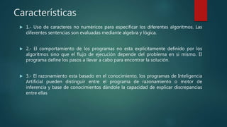 Características
 1.- Uso de caracteres no numéricos para especificar los diferentes algoritmos. Las
diferentes sentencias son evaluadas mediante algebra y lógica.
 2.- El comportamiento de los programas no esta explícitamente definido por los
algoritmos sino que el flujo de ejecución depende del problema en si mismo. El
programa define los pasos a llevar a cabo para encontrar la solución.
 3.- El razonamiento esta basado en el conocimiento, los programas de Inteligencia
Artificial pueden distinguir entre el programa de razonamiento o motor de
inferencia y base de conocimientos dándole la capacidad de explicar discrepancias
entre ellas
 