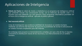 Aplicaciones de Inteligencia
 Robots de Charla Un robot de charla o chatterbot es un programa de inteligencia artificial
que pretende simular una conversación escrita, con la intención de hacerle creer a un
humano que está hablando con otra persona. Estos programas informáticos prometen ser
el futuro de la inteligencia artificial aplicada al público general.
 Red neuronal artificial:
Línea de investigación que analiza la viabilidad de reconstruir un cerebro humano
mediante una enorme red neuronal. Se presume la posibilidad de recrear la estructura de
un cerebro humano empleando para ello Internet.
Sin embargo este proyecto es tremendamente complejo, por que a día de hoy ni siquiera
conocemos la distribución exacta de las neuronas y sus interconexiones en un cerebro
humano.
 