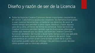 Diseño y razón de ser de la Licencia
 Todas las licencias Creative Commons tienen importantes características
en común. Cada licencia ayuda a los creadores -los llamamos licenciantes
si usan nuestras herramientas- a mantener sus derechos de autor al
mismo tiempo que permiten a otros copiar, distribuir, y hacer algunos
usos de su obra, al menos de forma no comercial. Todas las licencias
Creative Commons permiten también que los licenciantes obtengan el
crédito que merecen por sus obras. Las licencias Creative Commons
funcionan alrededor del mundo y duran tanto tiempo como sea aplicable
el derecho de autor (pues se basan en el derecho de autor). Estas
características en común sirven como la base a partir de la cual los
licenciantes pueden optar por entregar más permisos cuando decidan
cómo quieren que su obra sea utilizada.
 