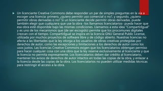  Un licenciante Creative Commons debe responder un par de simples preguntas en la vía a
escoger una licencia: primero, ¿quiero permitir uso comercial o no?, y segundo, ¿quiero
permitir obras derivadas o no? Si un licenciante decide permitir obras derivadas, puede
también elegir que cualquiera que use la obra -los llamamos licenciatarios- pueda hacer que
esa obra esté disponible bajo las mismas condiciones. Llamamos a esta idea "CompartirIgual"
y es uno de los mecanismos que (de ser escogido) permite que los procomunes digitales
crezcan con el tiempo. CompartirIgual se inspira en la licencia GNU General Public License,
utilizada por muchos proyectos de software libre y de código abierto. Nuestras licencias no
afecta a las libertades que la ley otorga a los usuarios de obras creativas protegidas por
derechos de autor, como las excepciones y limitaciones a los derechos de autor como los
usos justos. Las licencias Creative Commons exigen que los licenciatarios obtengan permiso
para hacer cualquier cosa con una obra que la ley reserve exclusivamente al licenciante y que
la licencia no permita expresamente. Los licenciatarios deben dar crédito al licenciatario,
mantener los avisos de derechos de autor intactos en todas las copias de la obra, y enlazar a
la licencia desde las copias de la obra. Los licenciatarios no pueden utilizar medidas técnicas
para restringir el acceso a la obra.
 
