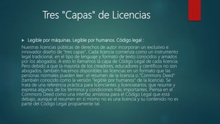 Tres "Capas" de Licencias
 Legible por máquinas. Legible por humanos. Código legal :
Nuestras licencias públicas de derechos de autor incorporan un exclusivo e
innovador diseño de "tres capas". Cada licencia comienza como un instrumento
legal tradicional, en el tipo de lenguaje y formato de texto conocidos y amados
por los abogados. A esto lo llamamos la capa de Código Legal de cada licencia.
Pero debido a que la mayoría de los creadores, educadores y científicos no son
abogados, también hacemos disponibles las licencias en un formato que las
personas normales pueden leer: el resumen de la licencia o "Commons Deed"
(también conocido como la versión "legible por humanos" de la licencia). Se
trata de una referencia práctica para licenciantes y licenciatarios, que resume y
expresa algunos de los términos y condiciones más importantes. Piensa en el
Commons Deed como una interfaz amistosa para el Código Legal que está
debajo, aunque el resumen en sí mismo no es una licencia y su contenido no es
parte del Código Legal propiamente tal.
 