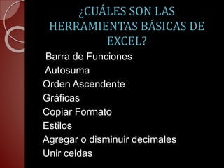 ¿CUÁLES SON LAS 
HERRAMIENTAS BÁSICAS DE 
EXCEL? 
Barra de Funciones 
Autosuma 
Orden Ascendente 
Gráficas 
Copiar Formato 
Estilos 
Agregar o disminuir decimales 
Unir celdas 

