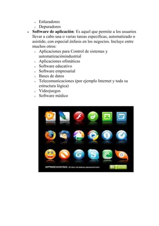 o  Enlazadores
 o Depuradores
Software de aplicación: Es aquel que permite a los usuarios
llevar a cabo una o varias tareas específicas, automatizado o
asistido, con especial énfasis en los negocios. Incluye entre
muchos otros:
 o Aplicaciones para Control de sistemas y
    automatizaciónindustrial
 o Aplicaciones ofimáticas
 o Software educativo
 o Software empresarial
 o Bases de datos
 o Telecomunicaciones (por ejemplo Internet y toda su
    estructura lógica)
 o Videojuegos
 o Software médico
 