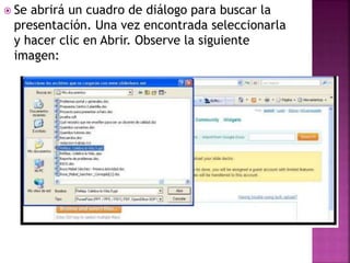  Se abrirá un cuadro de diálogo para buscar la
presentación. Una vez encontrada seleccionarla
y hacer clic en Abrir. Observe la siguiente
imagen:
 