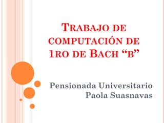 TRABAJO DE
COMPUTACIÓN DE
1RO DE BACH “B”

Pensionada Universitario
        Paola Suasnavas
 