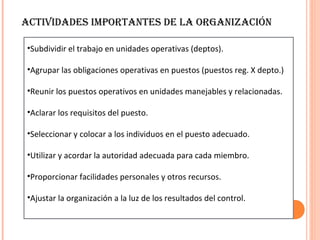 ACTIVIDADES IMPORTANTES DE LA ORGANIZACIÓN

•Subdividir el trabajo en unidades operativas (deptos).

•Agrupar las obligaciones operativas en puestos (puestos reg. X depto.)

•Reunir los puestos operativos en unidades manejables y relacionadas.

•Aclarar los requisitos del puesto.

•Seleccionar y colocar a los individuos en el puesto adecuado.

•Utilizar y acordar la autoridad adecuada para cada miembro.

•Proporcionar facilidades personales y otros recursos.

•Ajustar la organización a la luz de los resultados del control.
 
