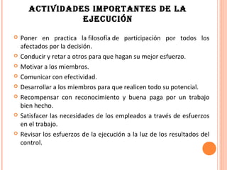 ACTIVIDADES IMPORTANTES DE LA
                EJECUCIÓN

   Poner en practica la filosofía de participación por todos los
    afectados por la decisión.
   Conducir y retar a otros para que hagan su mejor esfuerzo.
   Motivar a los miembros.
   Comunicar con efectividad.
   Desarrollar a los miembros para que realicen todo su potencial.
   Recompensar con reconocimiento y buena paga por un trabajo
    bien hecho.
   Satisfacer las necesidades de los empleados a través de esfuerzos
    en el trabajo.
   Revisar los esfuerzos de la ejecución a la luz de los resultados del
    control.
 