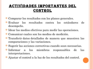 ACTIVIDADES IMPORTANTES DEL
              CONTROL
   Comparar los resultados con los planes generales.
   Evaluar los resultados contra los estándares de
    desempeño.
   Idear los medios efectivos para medir las operaciones.
   Comunicar cuales son los medios de medición.
   Transferir datos detallados de manera que muestren las
    comparaciones y las variaciones.
   Sugerir las acciones correctivas cuando sean necesarias.
   Informar a los miembros responsables de las
    interpretaciones.
   Ajustar el control a la luz de los resultados del control.
 