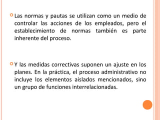  Lasnormas y pautas se utilizan como un medio de
 controlar las acciones de los empleados, pero el
 establecimiento de normas también es parte
 inherente del proceso.



Y las medidas correctivas suponen un ajuste en los
 planes. En la práctica, el proceso administrativo no
 incluye los elementos aislados mencionados, sino
 un grupo de funciones interrelacionadas.
 