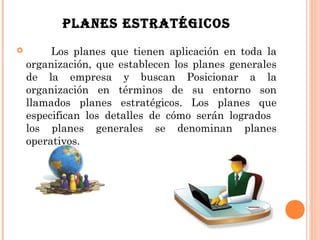 PLANES ESTRATÉGICOS
        Los planes que tienen aplicación en toda la
    organización, que establecen los planes generales
    de la empresa y buscan Posicionar a la
    organización en términos de su entorno son
    llamados planes estratégicos. Los planes que
    especifican los detalles de cómo serán logrados
    los planes generales se denominan planes
    operativos.
 