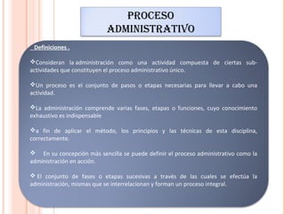 PROCESO
                           ADMINISTRATIVO
 Definiciones .

Consideran la administración como una actividad compuesta de ciertas sub-
actividades que constituyen el proceso administrativo único.

Un proceso es el conjunto de pasos o etapas necesarias para llevar a cabo una
actividad.

La administración comprende varias fases, etapas o funciones, cuyo conocimiento
exhaustivo es indispensable

a fin de aplicar el método, los principios y las técnicas de esta disciplina,
correctamente.

 En su concepción más sencilla se puede definir el proceso administrativo como la
administración en acción.

 El conjunto de fases o etapas sucesivas a través de las cuales se efectúa la
administración, mismas que se interrelacionan y forman un proceso integral.
 