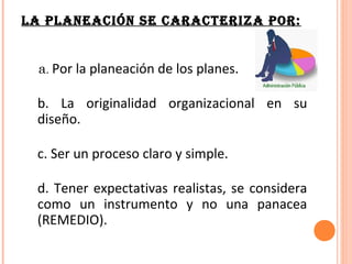 LA PLANEACIÓN SE CARACTERIZA POR:


  a. Por la planeación de los planes.

 b. La originalidad organizacional en su
 diseño.

 c. Ser un proceso claro y simple.

 d. Tener expectativas realistas, se considera
 como un instrumento y no una panacea
 (REMEDIO).
 