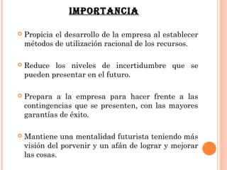IMPORTANCIA

   Propicia el desarrollo de la empresa al establecer
    métodos de utilización racional de los recursos.

   Reduce los niveles de incertidumbre que se
    pueden presentar en el futuro.

   Prepara a la empresa para hacer frente a las
    contingencias que se presenten, con las mayores
    garantías de éxito.

   Mantiene una mentalidad futurista teniendo más
    visión del porvenir y un afán de lograr y mejorar
    las cosas.
 