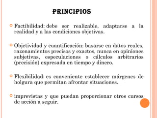 PRINCIPIOS
   Factibilidad: debe ser realizable, adaptarse a la
    realidad y a las condiciones objetivas.

   Objetividad y cuantificación: basarse en datos reales,
    razonamientos precisos y exactos, nunca en opiniones
    subjetivas, especulaciones o cálculos arbitrarios
    (precisión) expresada en tiempo y dinero.

   Flexibilidad: es conveniente establecer márgenes de
    holgura que permitan afrontar situaciones.

   imprevistas y que puedan proporcionar otros cursos
    de acción a seguir.
 