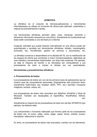 OFIMATICA
La ofimática es el conjunto de técnicas,aplicaciones y herramientas
informáticasque se utilizan en funciones de oficina para optimizar, automatizar y
mejorar los procedimientos o tareas.
Las herramientas ofimáticas permiten idear, crear, manipular, transmitir y
almacenar información necesaria en una oficina. Actualmente es fundamental que
estas estén conectadas a una red local y/o a internet.
Cualquier actividad que pueda hacerse manualmente en una oficina puede ser
automatizada o ayudada por herramientas ofimáticas: dictado, mecanografía,
archivado, fax, microfilmado, gestión de archivos y documentos, etc.
La ofimática comienza a desarrollarse en la década del 70, con la masificación de
los equipos de oficina que comienzan a incluir microprocesadores, dejándose de
usar métodos y herramientas tradicionales por otras más modernas. Por ejemplo,
se deja la máquina de escribir y se reemplaza por computadoras y sus
procesadores de texto e incluso el dictado por voz automatizado.
Herramientas y procedimientos ofimáticos
a. Procesamiento de textos:
Los procesadores de textos son uno de los primeros tipos de aplicaciones que se
crearon para las computadoras personales. Originalmente sólo producían texto,
actualmente losformatos que emplean (DOC, RTF, etc.) permiten incorporar
imágenes, sonidos, videos, etc.
Los procesadores de textos más conocidos son NotePad, WordPad y Word de
Microsoft. También son destacables el OpenOffice, WordPerfect, KWord,
AbiWord, etc.
Actualmente la mayoría de los procesadores de texto son del tipo WYSIWYG (por
ejemplo, los editores web).
Los componentes o funciones habituales que forman parte de los procesadores
de textos son: el cursor, editar, cortar, pegar, copiar, borrar, insertar, buscar,
reemplazar, seleccionar e imprimir.
En tanto, en procesadores de textos más avanzados, cuentan con los elementos:
 