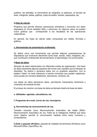 justificar, las plantillas, la herramienta de ortografía, la selección, el formato de
texto, márgenes, tablas, gráficos, hojas de estilos, fuentes, espaciados, etc.
b.Hoja de cálculo
Programa que permite efectuar operaciones aritméticas y funciones con datos
dispuestos en forma detablas (filas y columnas). En algunos casos se pueden
incluir gráficos que corresponden a los resultados de las operaciones
matemáticas.
En general, las hojas de cálculo están compuestas por celdas, fórmulas y
gráficos.
c. Herramientas de presentación multimedia.
Se define como una herramienta que permite elaborar presentaciones de
diapositivas que involucren elementos como texto, sonido, video, imágenes, etc.,
que contribuyen al desarrollo del pensamiento, el aprendizaje y la comunicación.
d.Base de datos.
Almacén de datos relacionados con diferentes modos de organización. Una base
de datos representa algunos aspectos del mundo real, aquellos que le interesan al
diseñador. Se diseña y almacena datos con un propósito específico. Con la
palabra "datos" se hace referencia a hechos conocidos que pueden registrarse,
como puede ser números telefónicos, direcciones, nombres, etc.
Las bases de datos almacenan datos, permitiendo manipularlos fácilmente y
mostrarlos de diversas formas.
El proceso de construir una base de datos es llamado diseño de base de datos
e. Utilidades: agendas, calculadoras, etc.
f. Programas de e-mail, correo de voz, mensajeros.
g. Herramientas de reconocimiento de voz.
También conocido como Reconocimiento Automático del Habla (RAH),
Reconocimiento Automático de voz. Parte de la Inteligencia Artificial que tiene
como objetivo permitir la comunicación hablada entre seres humanos y
computadoras.
h.Suite o paquete ofimático: paquete de múltiples herramientas ofimáticas como
Microsoft Office, OpenOffice, etc.
 