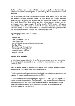 (Suite ofimática). Un paquete ofimático es un conjunto de herramientas y
aplicaciones desoftware encargados de realizar o ayudar en tareas relacionadas a
la oficina.
E n la actualidad las suites ofimáticas dominantes en el mercado son, por parte
del software pagado, Microsoft Office, la cual posee sus propios formatos
cerrados de documentos para cada uno de sus programas. Respecto al software
libre, está OpenOffice, desarrollado por Sun Microsystems, también con un
formato para cada programa, pero de código abierto. Debido a esto y a la pobre
compatibilidad entre las suites de Microsoft con otros formatos abiertos (como
OpenDocument), en cada suite ofimática se hacen desarrollos que, generalmente,
son poco adaptables a los cambios que hace una y otra suite
Algunos paquetes o suite de oficina
* AppleWorks
* Corel WordPerfect Office
* Lotus SmartSuite
* Microsoft Office: actual dominante del mercado
* Sun StarOffice
* OpenOffice.org: libre y gratuita
* Gnome Office: libre y gratuita
* StarOffice: libre y gratuita
* Papyrus OFFICE
Historia de la ofimática
La ofimática o la automatización de la oficina moderna, comienza con la máquina
de escribir y con la fotocopiadora, que permitieron mecanizar tareas que antes
eran manuales.
Más cerca en el tiempo, la automatización de la oficina también comenzó a incluir
el traspaso de información hacia medios electrónicos.
Pero la revolución de la automatización llegó de la mano de las computadoras, en
especial de las computadoras personales en 1980.
La ofimática básicamente se originó para la gestión de datos (gracias al poder de
cálculo y procesamiento de las computadoras), luego para el almacenamiento de
información (dado que la capacidad de almacenamiento crecía y se hacía más
barato) y finalmente el intercambio de datos (gracias a las facilidades de las
redes, la conexión a internet, etc.).
 