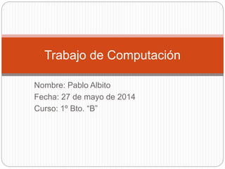 Nombre: Pablo Albito
Fecha: 27 de mayo de 2014
Curso: 1º Bto. “B”
Trabajo de Computación
 
