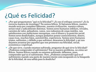 ¿Qué es Felicidad?
 ¿Por qué preguntamos "qué es la felicidad"? ¿Es ese el enfoque correcto? ¿Es la
  correcta manera de investigar? No somos felices. Si fuéramos felices, nuestro
  mundo sería por completo diferente, nuestra civilización, nuestra cultura,
  serían total y radicalmente distintas. Somos seres humanos infelices, triviales,
  carentes de valor, peleadores, vanos, nos rodeamos de cosas inútiles, nos
  satisfacemos con ambiciones mezquinas, con el dinero y la posición social.
  Somos seres desdichados, aunque podamos poseer conocimientos, dinero,
  casas ricas, muchos hijos, automóviles, experiencia. Somos seres humanos
  tristes, sufrientes, y debido a que sufrimos, deseamos la felicidad; y así nos
  dejamos arrastrar por aquellos que nos prometen esa felicidad, social,
  económica o espiritual.
 ¿De que sirve, cuando estamos sufriendo, preguntar de qué sirve la felicidad?
  ¿Podemos comprender el sufrimiento? Ése es nuestro problema, no cómo ser
  felices. Somos felices cuando no estamos sufriendo: debemos, pues,
  comprender qué es el sufrimiento. Pero, ¿Podemos comprender qué es el
  sufrimiento cuando una parte de nuestra mente está escapando en la búsqueda
  de la felicidad, de una salida para la desdicha?
 