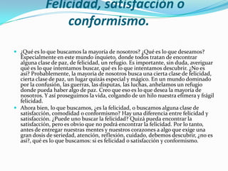 Felicidad, satisfacción o
                 conformismo.
 ¿Qué es lo que buscamos la mayoría de nosotros? ¿Qué es lo que deseamos?
  Especialmente en este mundo inquieto, donde todos tratan de encontrar
  alguna clase de paz, de felicidad, un refugio. Es importante, sin duda, averiguar
  qué es lo que intentamos buscar, qué es lo que intentamos descubrir. ¿No es
  así? Probablemente, la mayoría de nosotros busca una cierta clase de felicidad,
  cierta clase de paz, un lugar quizás especial y mágico. En un mundo dominado
  por la confusión, las guerras, las disputas, las luchas, anhelamos un refugio
  donde pueda haber algo de paz. Creo que eso es lo que desea la mayoría de
  nosotros. Y así proseguimos la vida, colgando de un hilo nuestra efímera y frágil
  felicidad.
 Ahora bien, lo que buscamos, ¿es la felicidad, o buscamos alguna clase de
  satisfacción, comodidad o conformismo? Hay una diferencia entre felicidad y
  satisfacción. ¿Puede uno buscar la felicidad? Quizá pueda encontrar la
  satisfacción, pero es obvio que no podrá encontrar la felicidad. Por lo tanto,
  antes de entregar nuestras mentes y nuestros corazones a algo que exige una
  gran dosis de seriedad, atención, reflexión, cuidado, debemos descubrir, ¿no es
  así?, qué es lo que buscamos: si es felicidad o satisfacción y conformismo.
 