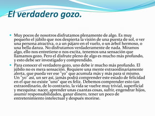 El verdadero gozo.

 Muy pocos de nosotros disfrutamos plenamente de algo. Es muy
  pequeño el júbilo que nos despierta la visión de una puesta de sol, o ver
  una persona atractiva, o a un pájaro en el vuelo, o un árbol hermoso, o
  una bella danza. No disfrutamos verdaderamente de nada. Miramos
  algo, ello nos entretiene o nos excita, tenemos una sensación que
  llamamos gozo. Pero el disfrute pleno de algo es mucho más profundo,
  y esto debe ser investigado y comprendido.
 Para conocer el verdadero gozo, uno debe ir mucho más profundo. El
  júbilo no es mera sensación. Requiere una mente extraordinariamente
  alerta, que pueda ver ese "yo" que acumula más y más para sí mismo.
  Un "yo" así, un ser así, jamás podrá comprender este estado de felicidad
  en el que no existe "uno" que es feliz. Debemos comprender esto tan
  extraordinario, de lo contrario, la vida se vuelve muy trivial, superficial
  y mezquina: nacer, aprender unas cuantas cosas, sufrir, engendrar hijos,
  asumir responsabilidades, ganar dinero, tener un poco de
  entretenimiento intelectual y después morirse.
 