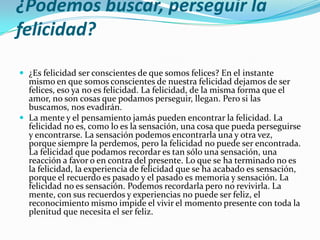 ¿Podemos buscar, perseguir la
felicidad?

 ¿Es felicidad ser conscientes de que somos felices? En el instante
  mismo en que somos conscientes de nuestra felicidad dejamos de ser
  felices, eso ya no es felicidad. La felicidad, de la misma forma que el
  amor, no son cosas que podamos perseguir, llegan. Pero si las
  buscamos, nos evadirán.
 La mente y el pensamiento jamás pueden encontrar la felicidad. La
  felicidad no es, como lo es la sensación, una cosa que pueda perseguirse
  y encontrarse. La sensación podemos encontrarla una y otra vez,
  porque siempre la perdemos, pero la felicidad no puede ser encontrada.
  La felicidad que podamos recordar es tan sólo una sensación, una
  reacción a favor o en contra del presente. Lo que se ha terminado no es
  la felicidad, la experiencia de felicidad que se ha acabado es sensación,
  porque el recuerdo es pasado y el pasado es memoria y sensación. La
  felicidad no es sensación. Podemos recordarla pero no revivirla. La
  mente, con sus recuerdos y experiencias no puede ser feliz, el
  reconocimiento mismo impide el vivir el momento presente con toda la
  plenitud que necesita el ser feliz.
 