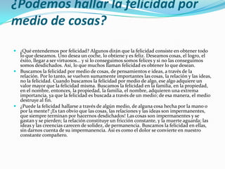 ¿Podemos hallar la felicidad por
medio de cosas?
 ¿Qué entendemos por felicidad? Algunos dirán que la felicidad consiste en obtener todo
  lo que deseamos. Uno desea un coche, lo obtiene y es feliz. Deseamos cosas, el logro, el
  éxito, llegar a ser virtuosos... y si lo conseguimos somos felices y si no las conseguimos
  somos desdichados. Así, lo que muchos llaman felicidad es obtener lo que desean.
 Buscamos la felicidad por medio de cosas, de pensamientos e ideas, a través de la
  relación. Por lo tanto, se vuelven sumamente importantes las cosas, la relación y las ideas,
  no la felicidad. Cuando buscamos la felicidad por medio de algo, ese algo adquiere un
  valor mayor que la felicidad misma. Buscamos la felicidad en la familia, en la propiedad,
  en el nombre, entonces, la propiedad, la familia, el nombre, adquieren una extrema
  importancia, ya que la felicidad es buscada a través de un medio; de esa manera, el medio
  destruye al fin.
 ¿Puede la felicidad hallarse a través de algún medio, de alguna cosa hecha por la mano o
  por la mente? ¡Es tan obvio que las cosas, las relaciones y las ideas son impermanentes,
  que siempre terminan por hacernos desdichados! Las cosas son impermanentes y se
  gastan y se pierden; la relación constituye un fricción constante, y la muerte aguarda; las
  ideas y las creencias carecen de solidez, de permanencia. Buscamos la felicidad en ellas,
  sin darnos cuenta de su impermanencia. Así es como el dolor se convierte en nuestro
  constante compañero.
 