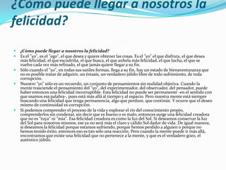 ¿Cómo puede llegar a nosotros la
felicidad?
   ¿Cómo puede llegar a nosotros la felicidad?
   Es el "yo", es el "ego", el que desea y quiere obtener las cosas. Es el "yo" el que disfruta, el que desea
    más felicidad, el que escudriña, el que busca, el que anhela más felicidad, el que lucha, el que se
    vuelve cada vez más refinado, el que jamás quiere llegar a su fin.
   Sólo cuando el "yo", en todas sus sutiles formas, llega a su fin, hay un estado de bienaventuranza que
    no es posible tratar de adquirir, un éxtasis, un verdadero júbilo libre de todo sufrimiento, de toda
    corrupción.
   Nuestro "yo" sólo es un recuerdo, un conjunto de pensamientos sin realidad objetiva. Cuando la
    mente trasciende el pensamiento del "yo", del experimentador, del observador, del pensador, puede
    haber entonces una felicidad incorruptible. Esta felicidad no puede ser permanente -en el sentido con
    que usamos esa palabra-, pues está más allá al tiempo y al espacio. Pero nuestra mente está siempre
    buscando una felicidad que tenga permanencia, algo que perdure, que continúe. Y ocurre que el deseo
    mismo de continuidad es corrupción.
   Si podemos comprender el proceso de la vida y explorar el río del conocimiento propio,
    comprenderlos sin condenar, sin decir que es bueno o es malo, entonces surge una felicidad creadora
    que no es "tuya" ni "mía". Esa felicidad creadora es como la luz del Sol. Si deseamos conservar la luz
    del Sol para nosotros mismos, ese ya no será más el claro y cálido Sol dador de vida. De igual manera,
    si deseamos la felicidad porque estamos sufriendo, porque hemos perdido a alguien o porque no
    hemos tenido éxito, entonces eso es tan sólo una reacción. Pero cuando la mente puede ir más allá,
    encontramos que existe una felicidad que no pertenece a la mente, y que es el verdadero gozo, el
    auténtico júbilo.
 