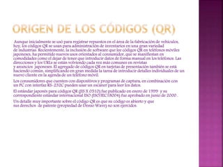 Aunque inicialmente se usó para registrar repuestos en el área de la fabricación de vehículos,
hoy, los códigos QR se usan para administración de inventarios en una gran variedad
de industrias. Recientemente, la inclusión de software que lee códigos QR en teléfonos móviles
japoneses, ha permitido nuevos usos orientados al consumidor, que se manifiestan en
comodidades como el dejar de tener que introducir datos de forma manual en los teléfonos. Las
direcciones y los URLs se están volviendo cada vez más comunes en revistas
y anuncios japoneses. El agregado de códigos QR en tarjetas de presentación también se está
haciendo común, simplificando en gran medida la tarea de introducir detalles individuales de un
nuevo cliente en la agenda de un teléfono móvil.
Los consumidores que cuenten con dispositivos y programas de captura, en combinación con
un PC con interfaz RS-232C pueden usar un escáner para leer los datos.
El estándar japonés para códigos QR (JIS X 0510) fue publicado en enero de 1999 y su
correspondiente estándar internacional ISO (ISO/IEC18004) fue aprobado en junio de 2000 .
Un detalle muy importante sobre el código QR es que su código es abierto y que
sus derechos de patente (propiedad de Denso Wave) no son ejercidos.

 