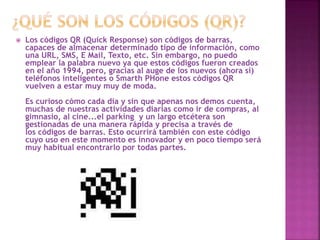 

Los códigos QR (Quick Response) son códigos de barras,
capaces de almacenar determinado tipo de información, como
una URL, SMS, E Mail, Texto, etc. Sin embargo, no puedo
emplear la palabra nuevo ya que estos códigos fueron creados
en el año 1994, pero, gracias al auge de los nuevos (ahora si)
teléfonos inteligentes o Smarth PHone estos códigos QR
vuelven a estar muy muy de moda.
Es curioso cómo cada día y sin que apenas nos demos cuenta,
muchas de nuestras actividades diarias como ir de compras, al
gimnasio, al cine...el parking y un largo etcétera son
gestionadas de una manera rápida y precisa a través de
los códigos de barras. Esto ocurrirá también con este código
cuyo uso en este momento es innovador y en poco tiempo será
muy habitual encontrarlo por todas partes.

 