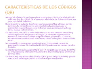 Aunque inicialmente se usó para registrar repuestos en el área de la fabricación de
vehículos, hoy, los códigos QR se usan para administración de inventarios en una
gran variedad de industrias.
Recientemente, la inclusión de software que lee códigos QR en teléfonos móviles
japoneses, ha permitido nuevos usos orientados al consumidor, que se
manifiestan en comodidades como el dejar de tener que introducir datos de
forma manual en los teléfonos.
Las direcciones y los URLs se están volviendo cada vez más comunes en revistas y
anuncios japoneses. El agregado de códigos QR en tarjetas de presentación
también se está haciendo común, simplificando en gran medida la tarea de
introducir detalles individuales de un nuevo cliente en la agenda de un teléfono
móvil.
Los consumidores que cuenten con dispositivos y programas de captura, en
combinación con un PC con interfaz RS-232C pueden usar un escáner para leer
los datos.
El estándar japonés para códigos QR (JIS X 0510) fue publicado en enero de 1999 y
su correspondiente estándar internacional ISO (ISO/IEC18004) fue aprobado en
junio de 2000.
Un detalle muy importante sobre el código QR es que su código es abierto y que sus
derechos de patente (propiedad de Denso Wave) no son ejercidos.

 