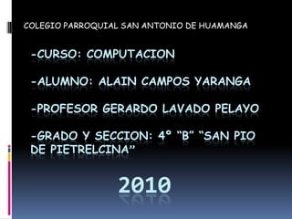 COLEGIO PARROQUIAL SAN ANTONIO DE HUAMANGA -CURSO: COMPUTACION-ALUMNO: ALAIN CAMPOS YARANGA-PROFESOR GERARDO LAVADO PELAYO-GRADO Y SECCION: 4º “B” “SAN PIO DE PIETRELCINA”2010 