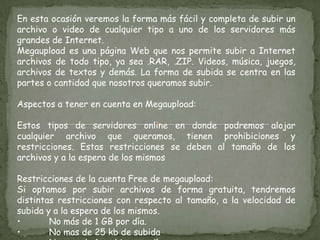En esta ocasión veremos la forma más fácil y completa de subir un archivo o video de cualquier tipo a uno de los servidores más grandes de Internet.Megaupload es una página Web que nos permite subir a Internet archivos de todo tipo, ya sea .RAR, .ZIP. Videos, música, juegos, archivos de textos y demás. La forma de subida se centra en las partes o cantidad que nosotros queramos subir.Aspectos a tener en cuenta en Megaupload:Estos tipos de servidores online en donde podremos alojar cualquier archivo que queramos, tienen prohibiciones y restricciones. Estas restricciones se deben al tamaño de los archivos y a la espera de los mismos Restricciones de la cuenta Free de megaupload:Si optamos por subir archivos de forma gratuita, tendremos distintas restricciones con respecto al tamaño, a la velocidad de subida y a la espera de los mismos.•	No más de 1 GB por día.•	No mas de 25 kb de subida•	No mas de 1 archivo por día