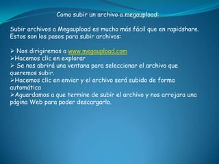 Como subir un archivo a megaupload:Subir archivos a Megaupload es mucho más fácil que en rapidshare. Estos son los pasos para subir archivos:Nos dirigiremos a www.megaupload.com
