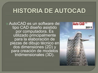 HISTORIA DE AUTOCADAutoCADes un software del tipo CAD diseño asistido por computadora. Es utilizado principalmente para la elaboración de piezas de dibujo técnico en dos dimensiones (2D) y para creación de modelos tridimensionales (3D).