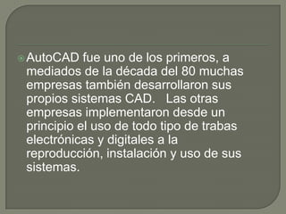 AutoCADfue uno de los primeros, a mediados de la década del 80 muchas empresas también desarrollaron sus propios sistemas CAD.   Las otras empresas implementaron desde un principio el uso de todo tipo de trabas electrónicas y digitales a la reproducción, instalación y uso de sus sistemas.