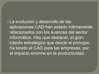 La evolución y desarrollo de las aplicaciones CAD han estado íntimamente relacionados con los avances del sector informático. Hay que destacar, el gran interés estratégico que desde el principio ha tenido el CAD para las empresas, por el impacto enorme en la productividad.