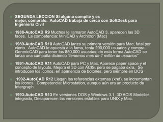 SEGUNDA LECCIONSi alguno compite y es mejor, cómpralo.  AutoCAD trabaja de cerca con SoftDesk para Ingeniería Civil1988-AutoCAD R9 Muchos le llamaron AutoCAD 3, aparecen las 3D faces.  La competencia: MiniCAD y Architron (Mac) 1989-AutoCAD R10AutoCAD lanza su primera versión para Mac, fatal por cierto.  AutoCAD le apuesta a la fama, tenía 290,000 usuarios y compra GenericCAD para tener los 850,000 usuarios; de esta forma AutoCAD se lanza una campaña diciendo “tenemos mas de 1 millón de usuarios”1991-AutoCAD R11AutoCAD para PC y Mac, Aparece paperspace y el concepto de layouts. Mejora el 3D con ACIS, pero se pagaba exra.  Se introducen los íconos, en apariencia de botones, pero siempre en DOS1992-AutoCAD R12 Llegan las referencias externas (xref), se incrementan los íconos.  Competencia: Microstation, aunque aún era un producto de Intergraph1993-AutoCAD R13 En versiones DOS y Windows 3.1, 3D ACIS Modeller integrado, Desaparecen las versiones estables para UNIX y Mac.