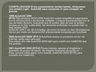 CUARTA LECCIONSi los competidores venden barato, ofrezcamos una versión Light.  AutoCAD saca versiones LT para competir en precios1999-AutoCAD 2000(R15) Para windows 95,NT,2000 AutoCAD vuelve amigable el paperspace con la introducciónd e los layouts múltiples, y mejora la productividad con el uso de botón derecho, buscando que el usuario deje de usar el teclado… aunque ya no hay vuelta atrás, las versiones anteriores no pueden leer un dwg versión 2000.AutoCAD 200LT, sin 3D ni Autolisp, de nuevo le hacen un clon (Architectural Ad-on) por medio de GenericCAD anteriormente comprada por AutoDesk2000-AutoCAD 2000i (R15.1)AutoDesk busca un provecho con la I de Internet, nadie supo para qué.Ese mismo año sale AutoCAD 2000i light para copetir con IntelliCAD que era gratuito. 2001-AutoCAD 2002 (R15.6) Pocas mejoras, apenas el drag&drop y guardado de grupos de layers. Se integran funciones de ayuda en línea, aunque nadie sabía como usarlas. AutoCAD 2002i ($135) para competir con IntelliCAD.