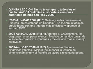 QUINTA LECCIONSin no te compran, tuérceles el cuello.  AutoCAD elimina el soporte a versiones anteriores (lo hizo con R14 y 2000)2003-AutoCAD 2004 (R16) Se integran las herramientas Express (antes estaban en Softdesk), Se mejora la tabla de propiedades con una interfaz más amistosa y aparece el formato DWF. 2004-AutoCAD 2005 (R16.1) Aparece el CADstantard, los dwg pasan a ser pesar menos.  Muchos comandos pasan de la línea de comando a ventanas y mejora aún más el manejo de layouts. 2005-AutoCAD 2006 (R16.2) Aparecen los bloques dinámicos y tablas.  Mejora (se supone) lo tedioso del dimencionamiento y el manejo de layers sin ventana popup.