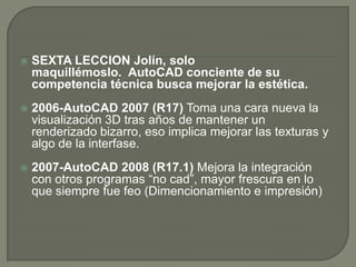 SEXTA LECCIONJolín, solo maquillémoslo.  AutoCADconciente de su competencia técnica busca mejorar la estética.2006-AutoCAD 2007 (R17) Toma una cara nueva la visualización 3D tras años de mantener un renderizado bizarro, eso implica mejorar las texturas y algo de la interfase. 2007-AutoCAD 2008 (R17.1) Mejora la integración con otros programas “no cad”, mayor frescura en lo que siempre fue feo (Dimencionamiento e impresión)