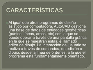 CARACTERÍSTICASAl igual que otros programas de diseño asistido por computadora, AutoCAD gestiona una base de datos de entidades geométricas (puntos, líneas, arcos, etc) con la que se puede operar a través de una pantalla gráfica en la que se muestran éstas, el llamado editor de dibujo. La interacción del usuario se realiza a través de comandos, de edición o dibujo, desde la línea de órdenes, a la que el programa está fundamentalmente orientado. 