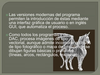 Las versiones modernas del programa permiten la introducción de éstas mediante una interfaz gráfica de usuario o en inglés GUI, que automatiza el proceso.Como todos los programas y de DAC, procesa imágenes de tipo vectorial, aunque admite incorporar archivos de tipo fotográfico o mapa de bits, donde se dibujan figuras básicas o primitivas (líneas, arcos, rectángulos, textos, etc.),